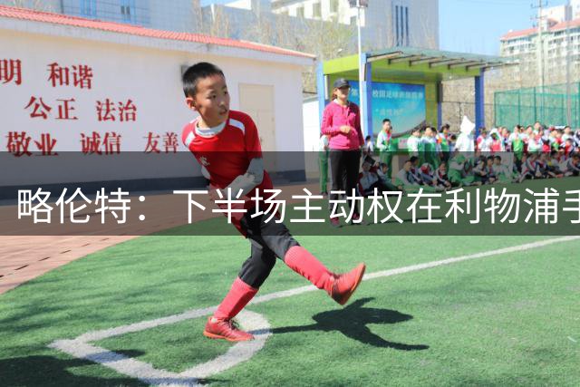 略伦特：下半场主动权在利物浦手中，我们缺乏足够能量去威胁对手